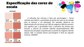Especificação das cores de
escala
A indicação das retículas é feita por porcentagem – forma
utilizada para definir a quantidade de pontos de cada cor de seleção
para se alcançar a cor planejada. Por exemplo: obtém-se um
determinado tom de laranja com 10% de magenta e 80% de amarelo.
Isso significa que a quantidade e/ou o tamanho dos pontos que
formam a retícula do amarelo cobrirão aproximadamente 80%
daquela área do papel, enquanto que os pontos do magenta cobrirão
apenas 10%. A notação dessas porcentagens é feita da seguinte
maneira: 10M/80Y.
 