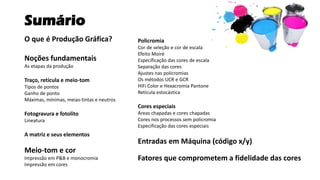 Sumário
O que é Produção Gráfica?
Noções fundamentais
As etapas da produção
Traço, retícula e meio-tom
Tipos de pontos
Ganho de ponto
Máximas, mínimas, meias-tintas e neutros
Fotogravura e fotolito
Lineatura
A matriz e seus elementos
Meio-tom e cor
Impressão em P&B e monocromia
Impressão em cores
Policromia
Cor de seleção e cor de escala
Efeito Moiré
Especificação das cores de escala
Separação das cores
Ajustes nas policromias
Os métodos UCR e GCR
HiFi Color e Hexacromia Pantone
Retícula estocástica
Cores especiais
Áreas chapadas e cores chapadas
Cores nos processos sem policromia
Especificação das cores especiais
Entradas em Máquina (código x/y)
Fatores que comprometem a fidelidade das cores
 