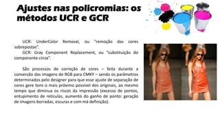 Ajustes nas policromias: os
métodos UCR e GCR
UCR: UnderColor Removal, ou “remoção das cores
sobrepostas”.
GCR: Gray Component Replacement, ou “substituição do
componente cinza”.
São processos de correção de cores – feita durante a
conversão das imagens de RGB para CMKY – sendo os parâmetros
determinados pelo designer para que esse ajuste de separação de
cores gere tons o mais próximo possível dos originais, ao mesmo
tempo que diminua os riscos da impressão (excesso de pontos,
entupimento de retículas, aumento do ganho de ponto: geração
de imagens borradas, escuras e com má definição).
 