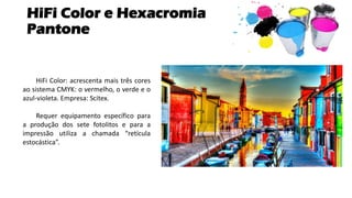 HiFi Color e Hexacromia
Pantone
HiFi Color: acrescenta mais três cores
ao sistema CMYK: o vermelho, o verde e o
azul-violeta. Empresa: Scitex.
Requer equipamento específico para
a produção dos sete fotolitos e para a
impressão utiliza a chamada “retícula
estocástica”.
 