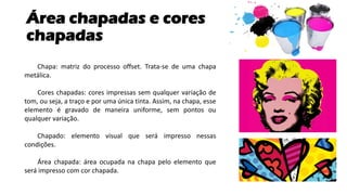 Área chapadas e cores
chapadas
Chapa: matriz do processo offset. Trata-se de uma chapa
metálica.
Cores chapadas: cores impressas sem qualquer variação de
tom, ou seja, a traço e por uma única tinta. Assim, na chapa, esse
elemento é gravado de maneira uniforme, sem pontos ou
qualquer variação.
Chapado: elemento visual que será impresso nessas
condições.
Área chapada: área ocupada na chapa pelo elemento que
será impresso com cor chapada.
 