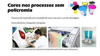 Cores nos processos sem
policromia
Processos de impressão com simulação de cores, mas sem o uso de reticulagem.
Corte eletrônico, Flexografia e Serigrafia.
Nesses processos a cor que será impressa corresponde exatamente a que a tinta possui.
 