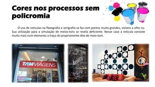 Cores nos processos sem
policromia
O uso de retículas na flexografia e serigrafia se faz com pontos muito grandes, visíveis a olho nu.
Sua utilização para a simulação de meios-tons se revela deficiente. Nesse caso a retícula consiste
muito mais num elemento a traço do propriamente dito de meio-tom.
 