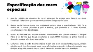 Especificação das cores
especiais
1. Uso do catálogo do fabricante de tintas: fornecidos às gráficas pelas fábricas de tintas.
Suscetíveis a alterações quando determinadas cores são pouco utilizadas.
2. Uso da escala Pantone: criada pela empresa de mesmo nome e patenteada em 1963. Ela se
baseia em 14 tintas (incluindo a preta e branca), que produzem 1.114 cores especiais,
consultadas por meio de catálogos.
3. Uso da escala CMYK para mistura de tintas: procedimento mais comum no Brasil. O designer
indica a cor da tinta que deseja consultando a escala CMYK impressa e o gráfico mistura as
tintas das cores de seleção até alcança-las.
4. Mistura de tintas a partir de uma amostra da cor: este é um procedimento perigoso, embora
não tão raro. A tinta é misturada tendo como referência uma amostra cedida pelo produtor ou o
designer, e o gráfico tenta alcança-la a partir da mistura de tintas nas cores de seleção.
 