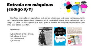 Entrada em máquinas
(código X/Y)
Significa a impressão em separado de cada cor de seleção que será usada no impresso, tanto
para cores chapadas, policromia ou cores especiais. A impressão é feita de forma padronizada com o
código X/Y (lê-se “xis-barra-ípsilon) que indica quantas entradas em máquina (impressões de cada
tinta) cada face do papel terá.
Por exemplo:
1/0: cartaz em preto e branco.
1/1: página de livros.
2/0: capa de livro.
4/4: revistas.
 