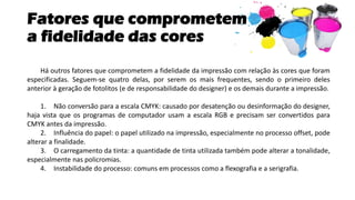 Fatores que comprometem
a fidelidade das cores
Há outros fatores que comprometem a fidelidade da impressão com relação às cores que foram
especificadas. Seguem-se quatro delas, por serem os mais frequentes, sendo o primeiro deles
anterior à geração de fotolitos (e de responsabilidade do designer) e os demais durante a impressão.
1. Não conversão para a escala CMYK: causado por desatenção ou desinformação do designer,
haja vista que os programas de computador usam a escala RGB e precisam ser convertidos para
CMYK antes da impressão.
2. Influência do papel: o papel utilizado na impressão, especialmente no processo offset, pode
alterar a finalidade.
3. O carregamento da tinta: a quantidade de tinta utilizada também pode alterar a tonalidade,
especialmente nas policromias.
4. Instabilidade do processo: comuns em processos como a flexografia e a serigrafia.
 