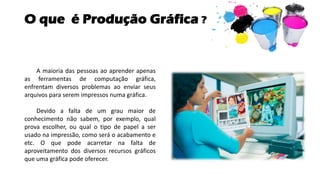 O que é Produção Gráfica ?
A maioria das pessoas ao aprender apenas
as ferramentas de computação gráfica,
enfrentam diversos problemas ao enviar seus
arquivos para serem impressos numa gráfica.
Devido a falta de um grau maior de
conhecimento não sabem, por exemplo, qual
prova escolher, ou qual o tipo de papel a ser
usado na impressão, como será o acabamento e
etc. O que pode acarretar na falta de
aproveitamento dos diversos recursos gráficos
que uma gráfica pode oferecer.
 