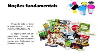 Noções fundamentais
O suporte pode ser tanto
o papel quanto o plástico,
madeira, metal, tecido, etc.
As cópias podem ser em
quantidades diversas, de
dezenas a milhares ou mesmo
apenas uma (inadequado ao
processo industrial).
 