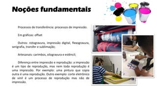 Noções fundamentais
Processos de transferência: processos de impressão.
Em gráficas: offset
Outros: rotogravura, impressão digital, flexogravura,
serigrafia, transfer e sublimação;
Artesanais: carimbos, xilogravura e estêncil;
Diferença entre impressão e reprodução: a impressão
é um tipo de reprodução, mas nem toda reprodução é
uma impressão. Por exemplo: uma pintura que copia
outra é uma reprodução. Outro exemplo: corte eletrônico
de vinil é um processo de reprodução mas não de
impressão.
 