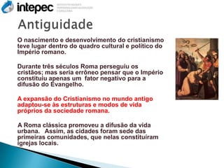 O nascimento e desenvolvimento do cristianismo
teve lugar dentro do quadro cultural e político do
Império romano.

Durante três séculos Roma perseguiu os
cristãos; mas seria errôneo pensar que o Império
constituiu apenas um fator negativo para a
difusão do Evangelho.

A expansão do Cristianismo no mundo antigo
adaptou-se às estruturas e modos de vida
próprios da sociedade romana.

A Roma clássica promoveu a difusão da vida
urbana. Assim, as cidades foram sede das
primeiras comunidades, que nelas constituíram
igrejas locais.
 