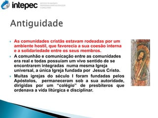    As comunidades cristãs estavam rodeadas por um
    ambiente hostil, que favorecia a sua coesão interna
    e a solidariedade entre os seus membros.
   A comunhão e comunicação entre as comunidades
    era real e todas possuíam um vivo sentido de se
    encontrarem integradas numa mesma Igreja
    universal, a única Igreja fundada por Jesus Cristo.
   Muitas igrejas do século I foram fundadas pelos
    Apóstolos, permaneceram sob a sua autoridade,
    dirigidas por um “colégio” de presbíteros que
    ordenava a vida litúrgica e disciplinar.
 