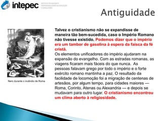 Talvez o cristianismo não se expandisse de
                                  maneira tão bem-sucedida, caso o Império Romano
                                  não tivesse existido. Podemos dizer que o império
                                  era um tambor de gasolina à espera da faísca da fé
                                  cristã.
                                  Os elementos unificadores do império ajudaram na
                                  expansão do evangelho. Com as estradas romanas, as
                                  viagens ficaram mais fáceis do que nunca. As
                                  pessoas falavam grego por todo o império e o forte
                                  exército romano mantinha a paz. O resultado da
                                  facilidade de locomoção foi a migração de centenas de
Nero durante o incêndio de Roma
                                  artesãos, por algum tempo, para cidades maiores —
                                  Roma, Corinto, Atenas ou Alexandria — e depois se
                                  mudavam para outro lugar. O cristianismo encontrou
                                  um clima aberto à religiosidade.
 