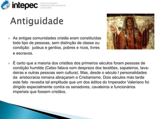    As antigas comunidades cristãs eram constituídas                          por
    todo tipo de pessoas, sem distinção de classe ou
    condição: judeus e gentios, pobres e ricos, livres
    e escravos.

   É certo que a maioria dos cristãos dos primeiros séculos foram pessoas de
    condição humilde (Celso falava com desprezo dos tecelões, sapateiros, lava-
    deiras e outras pessoas sem cultura). Mas, desde o século I personalidades
    da aristocracia romana abraçaram o Cristianismo. Dois séculos más tarde
    este fato revestia tal amplitude que um dos éditos do Imperador Valeriano foi
    dirigido especialmente contra os senadores, cavaleiros e funcionários
    imperiais que fossem cristãos.
 