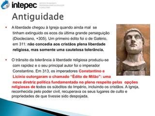   A liberdade chegou à Igreja quando ainda mal se
    tinham extinguido os ecos da última grande perseguição
    (Diocleciano, +305). Um primeiro édito foi o de Galério,
    em 311: não concedia aos cristãos plena liberdade
    religiosa, mas somente uma cautelosa tolerância.

   O trânsito da tolerância à liberdade religiosa produziu-se
     com rapidez e o seu principal autor foi o imperador
     Constantino. Em 313, os imperadores Constantino e
     Licínio outorgaram o chamado “Édito de Milão”: uma
     nova diretriz política fundamentada no pleno respeito pelas opções
    religiosas de todos os súbditos do Império, incluindo os cristãos. A Igreja,
    reconhecida pelo poder civil, recuperava os seus lugares de culto e
    propriedades de que tivesse sido despojada.
 