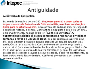 A conversão de Constantino

Era o mês de outubro do ano 312. Um jovem general, a quem todas as
tropas romanas da Bretanha e da Gália eram fiéis, marchava em direção a
Roma para desafiar Maxêncio, outro postulante ao trono imperial. Segundo
o relato da história, o general Constantino olhou para o céu e viu um sinal,
uma cruz brilhante, na qual podia ler: "Com isto vencerás". O
supersticioso soldado já estava começando a rejeitar as divindades
romanas a favor de um único Deus. Seu pai adorava o supremo deus
Sol. Seria um bom presságio daquele Deus na véspera da batalha? Mais
tarde, Cristo teria aparecido a Constantino em um sonho, segurando o
mesmo sinal (uma cruz inclinada), lembrando as letras gregas chi (c) e rho
(r), as duas primeiras letras da palavra Christos. O general foi instruído a
colocar esse sinal nos escudos de seus soldados, o que fez prontamente, da
forma exata como fora ordenado. Conforme prometido, Constantino
venceu a batalha.
 