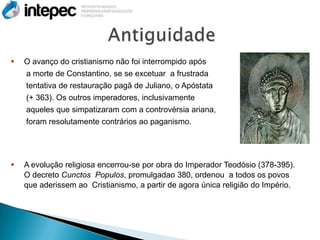    O avanço do cristianismo não foi interrompido após
    a morte de Constantino, se se excetuar a frustrada
    tentativa de restauração pagã de Juliano, o Apóstata
    (+ 363). Os outros imperadores, inclusivamente
    aqueles que simpatizaram com a controvérsia ariana,
    foram resolutamente contrários ao paganismo.




   A evolução religiosa encerrou-se por obra do Imperador Teodósio (378-395).
    O decreto Cunctos Populos, promulgadao 380, ordenou a todos os povos
    que aderissem ao Cristianismo, a partir de agora única religião do Império.
 