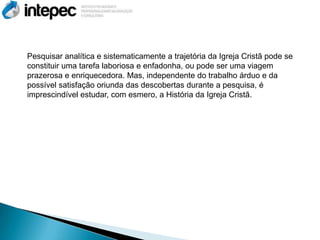 Pesquisar analítica e sistematicamente a trajetória da Igreja Cristã pode se
constituir uma tarefa laboriosa e enfadonha, ou pode ser uma viagem
prazerosa e enriquecedora. Mas, independente do trabalho árduo e da
possível satisfação oriunda das descobertas durante a pesquisa, é
imprescindível estudar, com esmero, a História da Igreja Cristã.
 