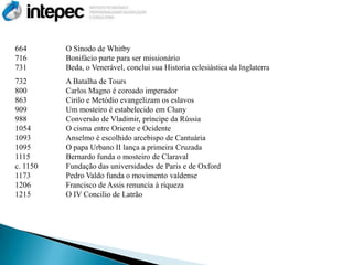 664       O Sínodo de Whitby
716       Bonifácio parte para ser missionário
731       Beda, o Venerável, conclui sua Historia eclesiástica da Inglaterra
732       A Batalha de Tours
800       Carlos Magno é coroado imperador
863       Cirilo e Metódio evangelizam os eslavos
909       Um mosteiro é estabelecido em Cluny
988       Conversão de Vladimir, príncipe da Rússia
1054      O cisma entre Oriente e Ocidente
1093      Anselmo é escolhido arcebispo de Cantuária
1095      O papa Urbano II lança a primeira Cruzada
1115      Bernardo funda o mosteiro de Claraval
c. 1150   Fundação das universidades de Paris e de Oxford
1173      Pedro Valdo funda o movimento valdense
1206      Francisco de Assis renuncia à riqueza
1215      O IV Concilio de Latrão
 