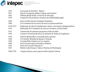 1855        Conversão de Dwieht L. Moodv
1857        David Livingstone publica Viagens missionárias
1865        William Booth funda o Exército de Salvação
1870        O papa Pio IX proclama a doutrina da infalibilidade papal
1886        Início do Movimento Estudantil Voluntário
1906        O avivamento da rua Azusa dá início ao pentecostalismo
1910-1915   Publicação da obra Os fundamentos lança o movimento fundamentalista
1919        Publicação do Comentário da carta aos romanos, de Karl Barth
1921        Transmissão do primeiro programa cristão de rádio
1934        Cameron Townsend dá início ao Instituto de Verão de Lingüística
1945        Dietrich Bonhoeffer é executado pelos nazistas
1948        O Conselho Mundial de Igrejas é formado
1949        Cruzada Billy Graham em Los Angeles
1960        Início da renovação carismática moderna
1962        Início do Concilio Vaticano II
1963        Martin Luther King Jr. lidera a Marcha até Washington
1966-1976   A igreja chinesa cresce apesar da Revolução Cultural
 