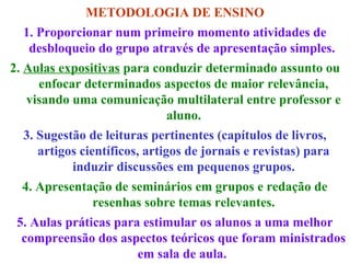 METODOLOGIA DE ENSINO
1. Proporcionar num primeiro momento atividades de
desbloqueio do grupo através de apresentação simples.
2. Aulas expositivas para conduzir determinado assunto ou
enfocar determinados aspectos de maior relevância,
visando uma comunicação multilateral entre professor e
aluno.
3. Sugestão de leituras pertinentes (capítulos de livros,
artigos científicos, artigos de jornais e revistas) para
induzir discussões em pequenos grupos.
4. Apresentação de seminários em grupos e redação de
resenhas sobre temas relevantes.
5. Aulas práticas para estimular os alunos a uma melhor
compreensão dos aspectos teóricos que foram ministrados
em sala de aula.

 