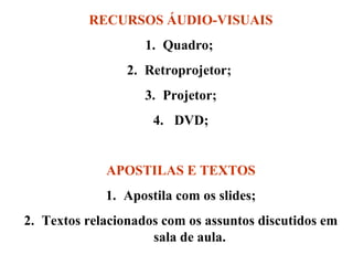 RECURSOS ÁUDIO-VISUAIS
1. Quadro;
2. Retroprojetor;
3. Projetor;
4. DVD;

APOSTILAS E TEXTOS
1. Apostila com os slides;
2. Textos relacionados com os assuntos discutidos em
sala de aula.

 