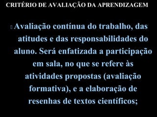 CRITÉRIO DE AVALIAÇÃO DA APRENDIZAGEM



Avaliação contínua do trabalho, das
atitudes e das responsabilidades do
aluno. Será enfatizada a participação
em sala, no que se refere às
atividades propostas (avaliação
formativa), e a elaboração de
resenhas de textos científicos;

 