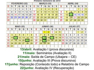 13/abril: Avaliação I (prova discursiva)
11/maio: Seminários (Avaliação II)
21/maio: Saída de Campo (Ubajara – CE)
15/junho: Avaliação III (Prova discursiva)
17/junho: Reposição (Conteúdo todo) e Relatório de Campo
22/junho: Avaliação IV (Recuperação)

 