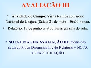 AVALIAÇÃO III
• Atividade de Campo: Visita técnica ao Parque
Nacional de Ubajara (Saída: 21 de maio – 06:00 horas).
• Relatório: 17 de junho as 9:00 horas em sala de aula.

* NOTA FINAL DA AVALIAÇÃO III: média das
notas da Prova Discursiva II e do Relatório + NOTA
DE PARTICIPAÇÃO.

 