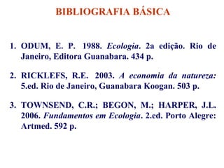 BIBLIOGRAFIA BÁSICA
1. ODUM, E. P. 1988. Ecologia. 2a edição. Rio de
Janeiro, Editora Guanabara. 434 p.
2. RICKLEFS, R.E. 2003. A economia da natureza:
5.ed. Rio de Janeiro, Guanabara Koogan. 503 p.
3. TOWNSEND, C.R.; BEGON, M.; HARPER, J.L.
2006. Fundamentos em Ecologia. 2.ed. Porto Alegre:
Artmed. 592 p.

 