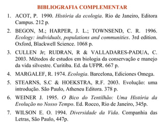 BIBLIOGRAFIA COMPLEMENTAR
1. ACOT, P. 1990. História da ecologia. Rio de Janeiro, Editora
Campus. 212 p.
2. BEGON, M.; HARPER, J. L.; TOWNSEND, C. R. 1996.
Ecology: individuals, populations and communities. 3rd edition.
Oxford, Blackwell Science. 1068 p.
3. CULLEN Jr; RUDRAN, R & VALLADARES-PADUA, C.
2003. Métodos de estudos em biologia da conservação e manejo
da vida silvestre. Curitiba. Ed. da UFPR. 667 p.
4. MARGALEF, R. 1974. Ecologia. Barcelona, Ediciones Omega.
5. STEARNS, S.C & HOEKSTRA, R.F. 2003. Evolução: uma
introdução. São Paulo, Atheneu Editora. 378 p.
6. WEINER J. 1995. O Bico do Tentilhão: Uma História da
Evolução no Nosso Tempo. Ed. Rocco, Rio de Janeiro, 345p.
7. WILSON E. O. 1994. Diversidade da Vida. Companhia das
Letras, São Paulo, 447p.

 