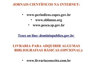 JORNAIS CIENTÍFICOS NA INTERNET:
• www.periodicos.capes.gov.br
• www.sblimno.org
• www.pesca.sp.gov.br
Teses on line: dominiopublico.gov.br
LIVRARIA PARA ADQUIRIR ALGUMAS
BIBLIOGRAFIAS BÁSICAS (OPCIONAL):
• www.livrariaconceito.com.br

 