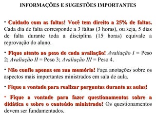 INFORMAÇÕES E SUGESTÕES IMPORTANTES
• Cuidado com as faltas! Você tem direito a 25% de faltas.

Cada dia de falta corresponde a 3 faltas (3 horas), ou seja, 5 dias
de falta durante toda a disciplina (15 horas) equivale a
reprovação do aluno.
• Fique atento ao peso de cada avaliação! Avaliação I = Peso
2; Avaliação II = Peso 3; Avaliação III = Peso 4.
• Não confie apenas em sua memória! Faça anotações sobre os
aspectos mais importantes ministrados em sala de aula.
• Fique a vontade para realizar perguntas durante as aulas!
• Fique a vontade para fazer questionamentos sobre a
didática e sobre o conteúdo ministrado! Os questionamentos
devem ser fundamentados.

 