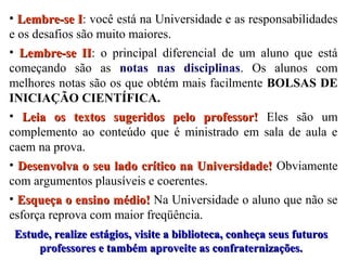 • Lembre-se I: você está na Universidade e as responsabilidades
I
e os desafios são muito maiores.
• Lembre-se II: o principal diferencial de um aluno que está
II
começando são as notas nas disciplinas. Os alunos com
melhores notas são os que obtém mais facilmente BOLSAS DE
INICIAÇÃO CIENTÍFICA.
• Leia os textos sugeridos pelo professor! Eles são um
complemento ao conteúdo que é ministrado em sala de aula e
caem na prova.
• Desenvolva o seu lado crítico na Universidade! Obviamente
com argumentos plausíveis e coerentes.
• Esqueça o ensino médio! Na Universidade o aluno que não se
esforça reprova com maior freqüência.
Estude, realize estágios, visite a biblioteca, conheça seus futuros
professores e também aproveite as confraternizações.

 