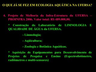 O QUE JÁ SE FEZ EM ECOLOGIA AQUÁTICA NA UFERSA??
4. Projeto de Melhoria da Infra-Estrutura da UFERSA –
PROINFRA 2006. Valor total: R$ 489.000,00.
* Construção do Laboratório de LIMNOLOGIA E
QUALIDADE DE ÁGUA da UFERSA.
- Limnologia;
- Aqüicultura;
- Zoologia e Botânica Aquáticas.
* Aquisição de Equipamentos para Desenvolvimento de
Projetos de Pesquisa e Ensino (Espectrofotômetro,
radiômetros e multi-sensores)

 