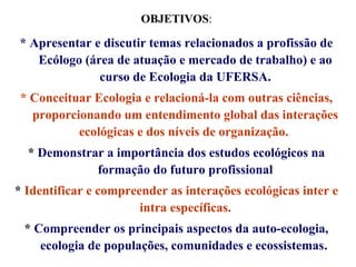OBJETIVOS:

* Apresentar e discutir temas relacionados a profissão de
Ecólogo (área de atuação e mercado de trabalho) e ao
curso de Ecologia da UFERSA.
* Conceituar Ecologia e relacioná-la com outras ciências,
proporcionando um entendimento global das interações
ecológicas e dos níveis de organização.
* Demonstrar a importância dos estudos ecológicos na
formação do futuro profissional
* Identificar e compreender as interações ecológicas inter e
intra específicas.
* Compreender os principais aspectos da auto-ecologia,
ecologia de populações, comunidades e ecossistemas.

 