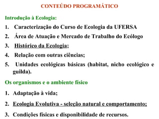 CONTEÚDO PROGRAMÁTICO
Introdução à Ecologia:
1.

Caracterização do Curso de Ecologia da UFERSA

2. Área de Atuação e Mercado de Trabalho do Ecólogo
3. Histórico da Ecologia;
4. Relação com outras ciências;
5.

Unidades ecológicas básicas (habitat, nicho ecológico e
guilda).

Os organismos e o ambiente físico
1. Adaptação à vida;
2. Ecologia Evolutiva - seleção natural e comportamento;
3. Condições físicas e disponibilidade de recursos.

 