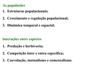 As populações
1. Estruturas populacionais;
2. Crescimento e regulação populacional;
3. Dinâmica temporal e espacial;

Interações entre espécies
1. Predação e herbivoria;
2. Competição inter e entra específica;
3. Coevolução, mutualismo e comensalismo.

 