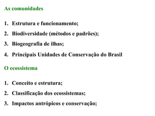 As comunidades
1. Estrutura e funcionamento;
2. Biodiversidade (métodos e padrões);
3. Biogeografia de ilhas;
4. Principais Unidades de Conservação do Brasil
O ecossistema
1. Conceito e estrutura;
2. Classificação dos ecossistemas;
3. Impactos antrópicos e conservação;

 