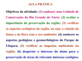 AULA PRÁTICA
Objetivos da atividade: (1) conhecer uma Unidade de
Conservação do Rio Grande do Norte; (2) avaliar a
importância da preservação da região; (3) verificar
os aspectos ecológicos da região, ou seja, a relação da
fauna e da flora com o seu ambiente; (4) conhecer os
aspectos geológicos e geomorfológicos do Parque de
Ubajara; (5) verificar os impactos ambientais na
região; (6) despertar o interesse do aluno para a
preservação de áreas de relevante interesse ecológico.

 