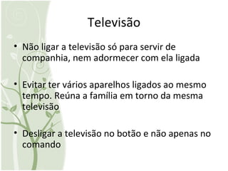 Televisão Não ligar a televisão só para servir de companhia, nem adormecer com ela ligada Evitar ter vários aparelhos ligados ao mesmo tempo. Reúna a família em torno da mesma televisão Desligar a televisão no botão e não apenas no comando 