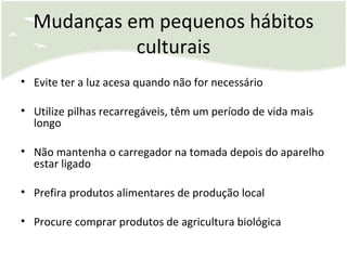 Mudanças em pequenos hábitos culturais Evite ter a luz acesa quando não for necessário Utilize pilhas recarregáveis, têm um período de vida mais longo Não mantenha o carregador na tomada depois do aparelho estar ligado Prefira produtos alimentares de produção local Procure comprar produtos de agricultura biológica 