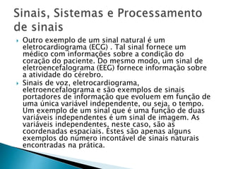  Outro exemplo de um sinal natural é um
eletrocardiograma (ECG) . Tal sinal fornece um
médico com informações sobre a condição do
coração do paciente. Do mesmo modo, um sinal de
eletroencefalograma (EEG) fornece informação sobre
a atividade do cérebro.
 Sinais de voz, eletrocardiograma,
eletroencefalograma e são exemplos de sinais
portadores de informação que evoluem em função de
uma única variável independente, ou seja, o tempo.
Um exemplo de um sinal que é uma função de duas
variáveis ​​independentes é um sinal de imagem. As
variáveis ​​independentes, neste caso, são as
coordenadas espaciais. Estes são apenas alguns
exemplos do número incontável de sinais naturais
encontradas na prática.
 