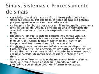  Associada com sinais naturais são os meios pelos quais tais
sinais são gerados. Por exemplo, os sinais de fala são geradas
por passagem do ar através das cordas vocais.
 As imagens são obtidas por expor um filme fotográfico para uma
cena ou um objeto. Assim, a geração do sinal é normalmente
associado com um sistema que responde a um estímulo ou
força.
 Em um sinal de voz, o sistema consiste nas cordas vocais. O
estímulo em combinação com o sistema é chamado de uma
fonte de sinal. Assim, temos as fontes de fala, fontes de
imagens, e vários outros tipos de fontes de sinal.
 Um sistema pode também ser definida como um dispositivo
físico que executa uma operação em um sinal. Por exemplo, um
filtro utilizado para reduzir o ruído e interferência corrompendo
um sinal portador de informação desejada é chamado um
sistema.
 Neste caso, o filtro de realizar alguma operação(ões) sobre o
sinal , que tem o efeito de reduzir (filtrando) o ruído e
interferência do sinal portador de informação desejada .
 