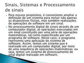  Para nossos propósitos, é conveniente ampliar a
definição de um sistema para incluir não apenas
os dispositivos físicos, mas também realizações
de operações de software em um sinal.
 No processamento digital de sinais através de um
computador digital, as operações executadas em
um sinal constituído por uma série de operações
matemáticas, tal como especificado por um
programa de software. Neste caso, o programa
representa uma aplicação do sistema de
software. Assim, temos um sistema que é
realizado em um computador digital, por meio
de uma sequência de operações matemáticas; ou
seja, temos um sistema de processamento de
sinal digital realizado em software.
 