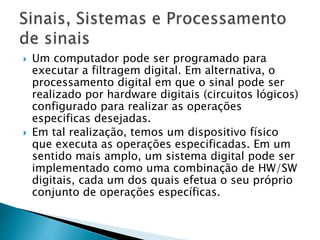  Um computador pode ser programado para
executar a filtragem digital. Em alternativa, o
processamento digital em que o sinal pode ser
realizado por hardware digitais (circuitos lógicos)
configurado para realizar as operações
especificas desejadas.
 Em tal realização, temos um dispositivo físico
que executa as operações especificadas. Em um
sentido mais amplo, um sistema digital pode ser
implementado como uma combinação de HW/SW
digitais, cada um dos quais efetua o seu próprio
conjunto de operações específicas.
 