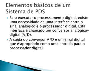  Para executar o processamento digital, existe
uma necessidade de uma interface entre o
sinal analógico e o processador digital. Esta
interface é chamado um conversor analógico-
digital (A/D).
 A saída do conversor A/D é um sinal digital
que é apropriado como uma entrada para o
processador digital.
 