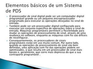  O processador de sinal digital pode ser um computador digital
programável grande ou um pequeno microprocessador
programado para executar as operações desejadas no sinal de
entrada.
 Também pode ser um processador digital configurado para
executar um conjunto específico de operações sobre o sinal de
entrada. Máquinas programáveis ​​permitem a flexibilidade para
mudar as operações de processamento de sinal, através de uma
mudança no software, enquanto as máquinas com fio são difíceis
de reconfigurar.
 Consequentemente, os processadores de sinais
programáveis ​​estão em uso muito comum. Por outro lado,
quando as operações de processamento de sinal são bem
definidas, uma aplicação com fio das operações podem ser
optimizados, o que resulta em um processador de sinal mais
barato e, geralmente, que corre mais depressa do que a sua
contraparte programável .
 