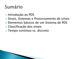  Introdução ao PDS
 Sinais, Sistemas e Processamento de sinais
 Elementos básicos de um Sistema de PDS
 Classificação dos sinais
 Tempo contínuo vs. discreto
 