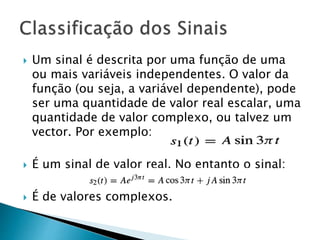  Um sinal é descrita por uma função de uma
ou mais variáveis ​​independentes. O valor da
função (ou seja, a variável dependente), pode
ser uma quantidade de valor real escalar, uma
quantidade de valor complexo, ou talvez um
vector. Por exemplo:
 É um sinal de valor real. No entanto o sinal:
 É de valores complexos.
 