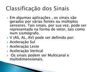  Em algumas aplicações , os sinais são
gerados por várias fontes ou múltiplos
sensores. Tais sinais, por sua vez, pode ser
representada na forma de vetor, tais como
num sismógrafo.
 V (AS, AL, AV) pode ser definido por:
 Aceleração Sul
 Aceleração Leste
 Aceleração Vertical
 Os sinais podem ser Multicanal e
multidimensionais.
 
